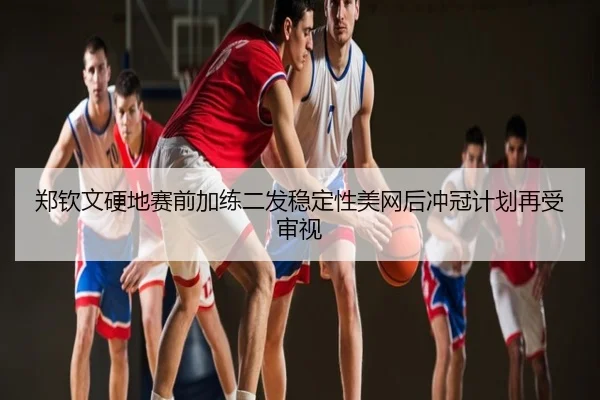 郑钦文硬地赛前加练二发稳定性美网后冲冠计划再受审视