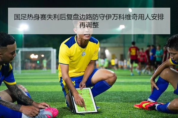 国足热身赛失利后复盘边路防守伊万科维奇用人安排再调整